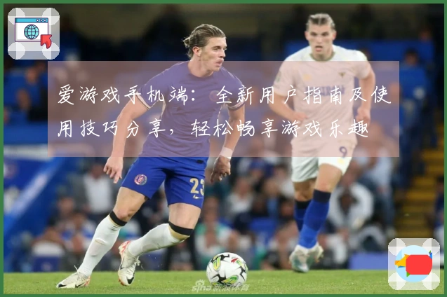 爱游戏手机端：全新用户指南及使用技巧分享，轻松畅享游戏乐趣