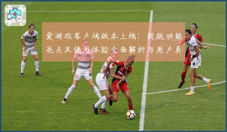 爱游戏客户端版本上线：新版功能亮点及使用体验全面解析与用户真实反馈
